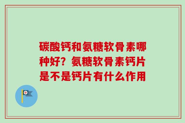 碳酸钙和氨糖软骨素哪种好？氨糖软骨素钙片是不是钙片有什么作用