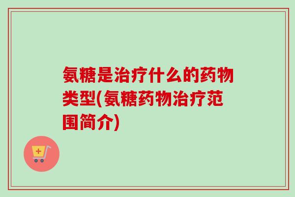 氨糖是治疗什么的药物类型(氨糖药物治疗范围简介)