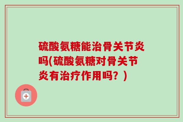 硫酸氨糖能治骨关节炎吗(硫酸氨糖对骨关节炎有治疗作用吗？)