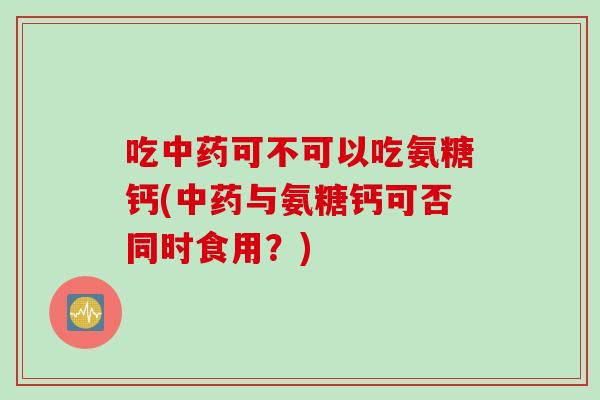 吃中药可不可以吃氨糖钙(中药与氨糖钙可否同时食用？)