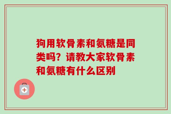 狗用软骨素和氨糖是同类吗？请教大家软骨素和氨糖有什么区别