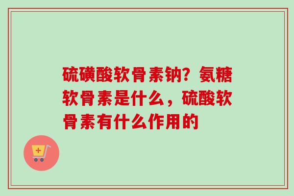 硫磺酸软骨素钠？氨糖软骨素是什么，硫酸软骨素有什么作用的