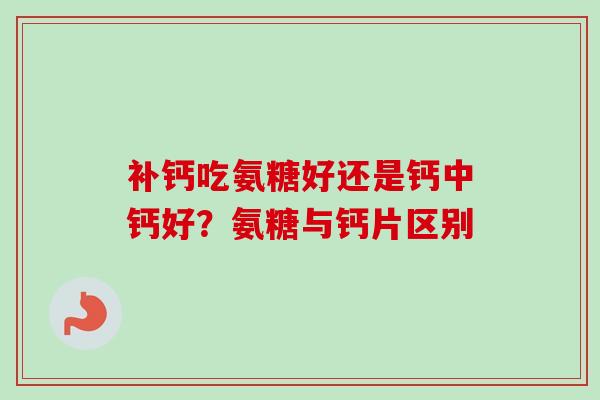 补钙吃氨糖好还是钙中钙好？氨糖与钙片区别