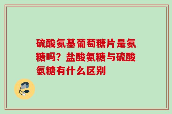 硫酸氨基葡萄糖片是氨糖吗？盐酸氨糖与硫酸氨糖有什么区别