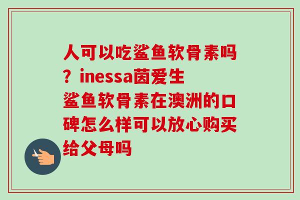 人可以吃鲨鱼软骨素吗？inessa茵爱生鲨鱼软骨素在澳洲的口碑怎么样可以放心购买给父母吗