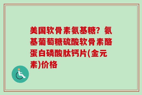 美国软骨素氨基糖？氨基葡萄糖硫酸软骨素酪蛋白磷酸肽钙片(金元素)价格