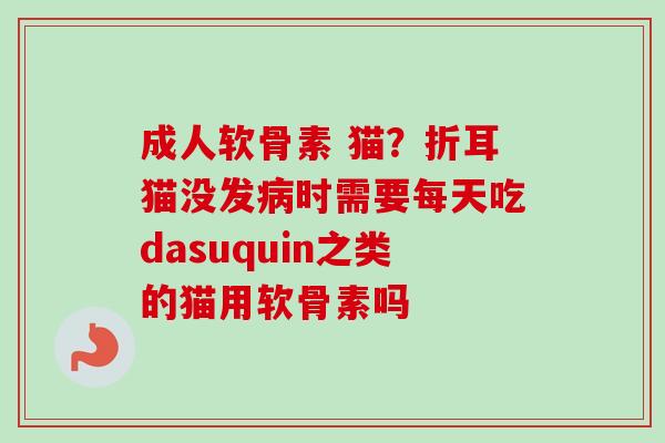成人软骨素 猫？折耳猫没发病时需要每天吃dasuquin之类的猫用软骨素吗