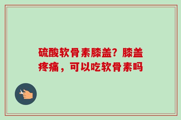 硫酸软骨素膝盖？膝盖疼痛，可以吃软骨素吗