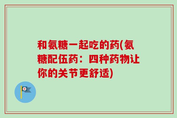 和氨糖一起吃的药(氨糖配伍药：四种药物让你的关节更舒适)