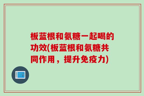 板蓝根和氨糖一起喝的功效(板蓝根和氨糖共同作用，提升免疫力)