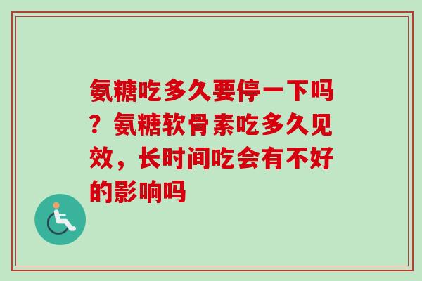 氨糖吃多久要停一下吗？氨糖软骨素吃多久见效，长时间吃会有不好的影响吗