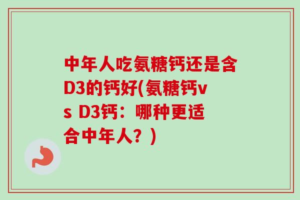中年人吃氨糖钙还是含D3的钙好(氨糖钙vs D3钙：哪种更适合中年人？)