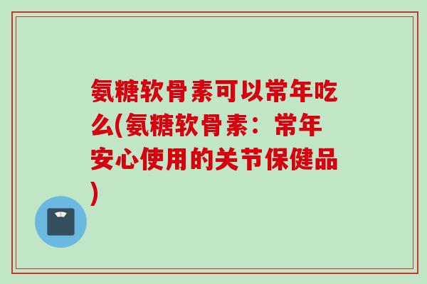 氨糖软骨素可以常年吃么(氨糖软骨素：常年安心使用的关节保健品)