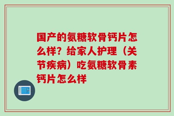 国产的氨糖软骨钙片怎么样？给家人护理（关节疾病）吃氨糖软骨素钙片怎么样