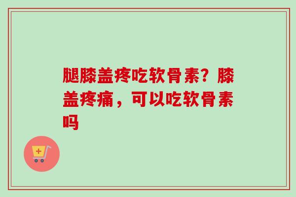 腿膝盖疼吃软骨素？膝盖疼痛，可以吃软骨素吗