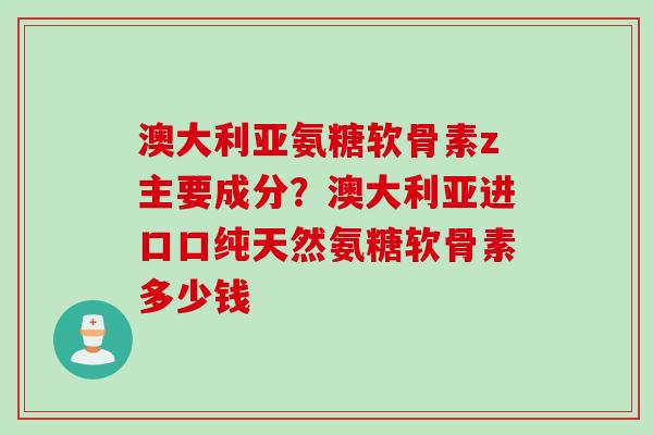 澳大利亚氨糖软骨素z主要成分？澳大利亚进口口纯天然氨糖软骨素多少钱