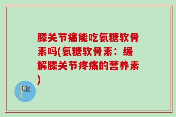 膝关节痛能吃氨糖软骨素吗(氨糖软骨素：缓解膝关节疼痛的营养素)