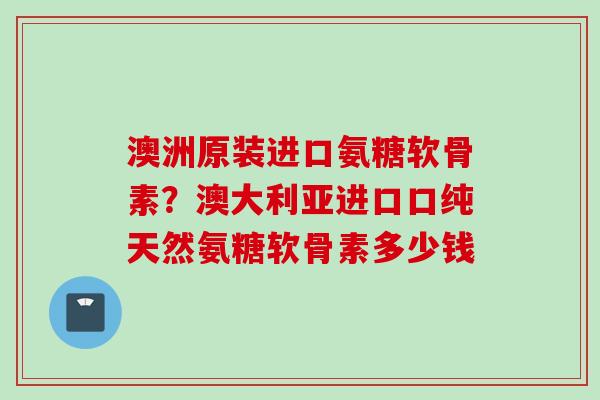 澳洲原装进口氨糖软骨素？澳大利亚进口口纯天然氨糖软骨素多少钱