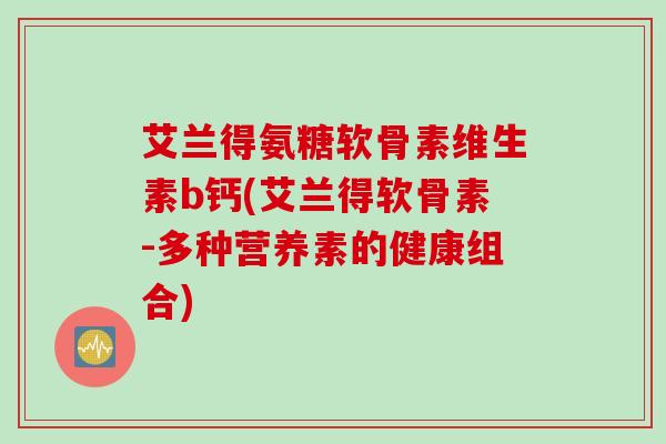 艾兰得氨糖软骨素维生素b钙(艾兰得软骨素-多种营养素的健康组合)