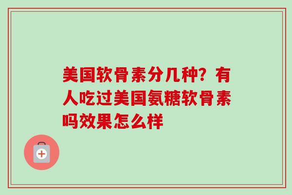 美国软骨素分几种？有人吃过美国氨糖软骨素吗效果怎么样