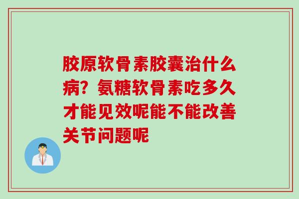 胶原软骨素胶囊治什么病？氨糖软骨素吃多久才能见效呢能不能改善关节问题呢