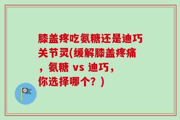膝盖疼吃氨糖还是迪巧关节灵(缓解膝盖疼痛，氨糖 vs 迪巧，你选择哪个？)