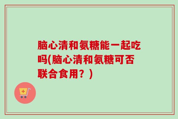 脑心清和氨糖能一起吃吗(脑心清和氨糖可否联合食用？)
