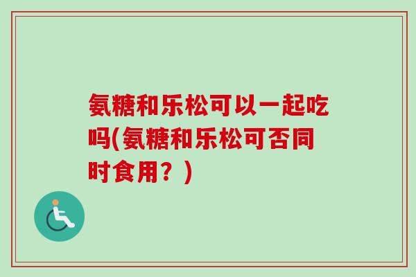 氨糖和乐松可以一起吃吗(氨糖和乐松可否同时食用？)