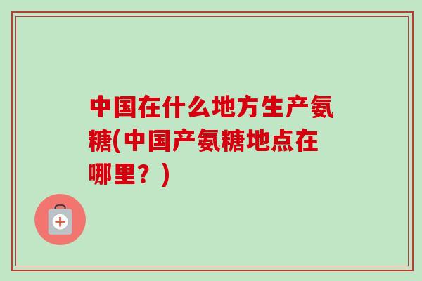 中国在什么地方生产氨糖(中国产氨糖地点在哪里？)