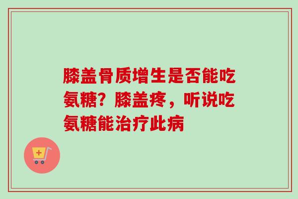 膝盖骨质增生是否能吃氨糖？膝盖疼，听说吃氨糖能治疗此病