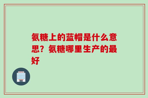 氨糖上的蓝帽是什么意思？氨糖哪里生产的最好