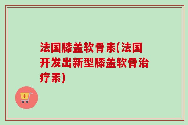 法国膝盖软骨素(法国开发出新型膝盖软骨治疗素)