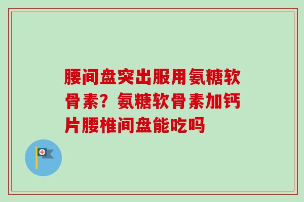腰间盘突出服用氨糖软骨素？氨糖软骨素加钙片腰椎间盘能吃吗