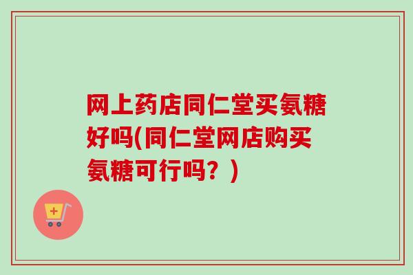 网上药店同仁堂买氨糖好吗(同仁堂网店购买氨糖可行吗？)