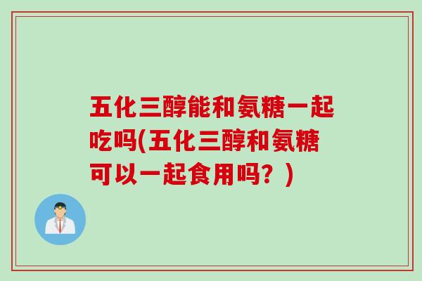 五化三醇能和氨糖一起吃吗(五化三醇和氨糖可以一起食用吗？)
