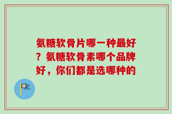 氨糖软骨片哪一种最好？氨糖软骨素哪个品牌好，你们都是选哪种的