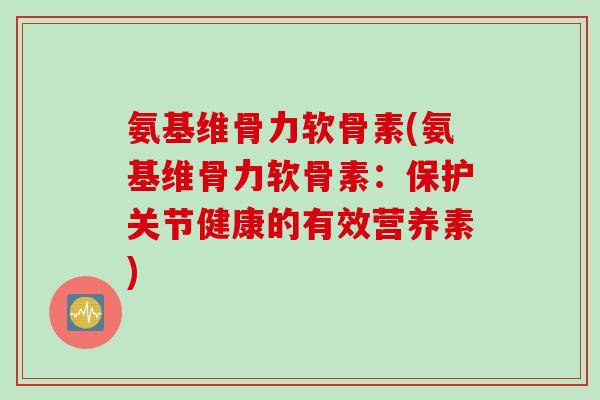 氨基维骨力软骨素(氨基维骨力软骨素：保护关节健康的有效营养素)