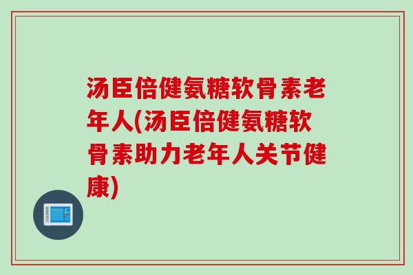 汤臣倍健氨糖软骨素老年人(汤臣倍健氨糖软骨素助力老年人关节健康)