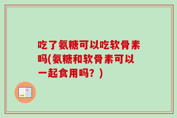 吃了氨糖可以吃软骨素吗(氨糖和软骨素可以一起食用吗？)