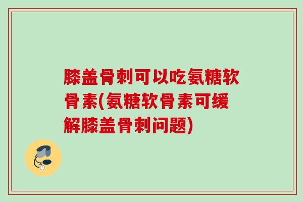 膝盖骨刺可以吃氨糖软骨素(氨糖软骨素可缓解膝盖骨刺问题)