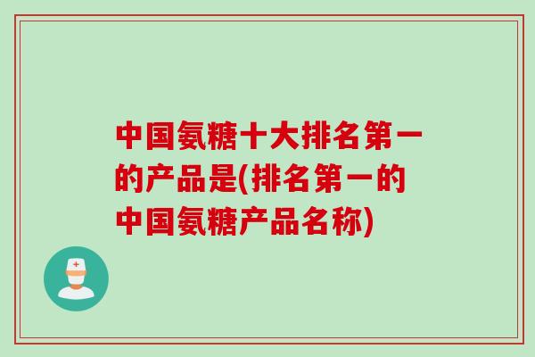 中国氨糖十大排名第一的产品是(排名第一的中国氨糖产品名称)