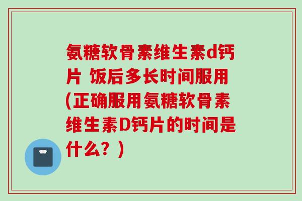 氨糖软骨素维生素d钙片 饭后多长时间服用(正确服用氨糖软骨素维生素D钙片的时间是什么？)