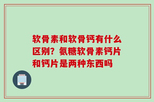 软骨素和软骨钙有什么区别？氨糖软骨素钙片和钙片是两种东西吗