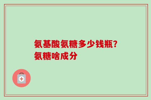 氨基酸氨糖多少钱瓶?氨糖啥成分 氨基酸氨糖多少钱瓶?氨糖啥成分