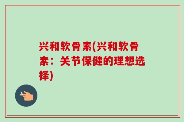 兴和软骨素(兴和软骨素：关节保健的理想选择)