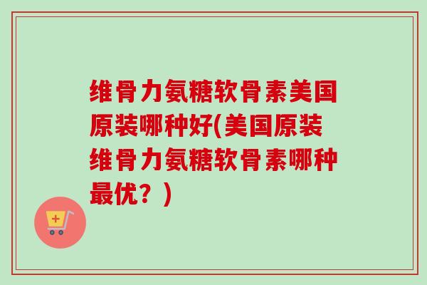 维骨力氨糖软骨素美国原装哪种好(美国原装维骨力氨糖软骨素哪种最优？)
