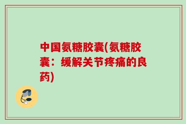 中国氨糖胶囊(氨糖胶囊：缓解关节疼痛的良药)