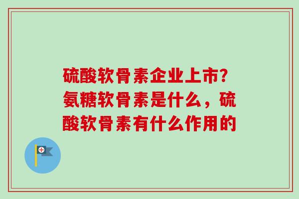 硫酸软骨素企业上市？氨糖软骨素是什么，硫酸软骨素有什么作用的