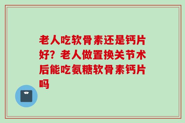老人吃软骨素还是钙片好？老人做置换关节术后能吃氨糖软骨素钙片吗