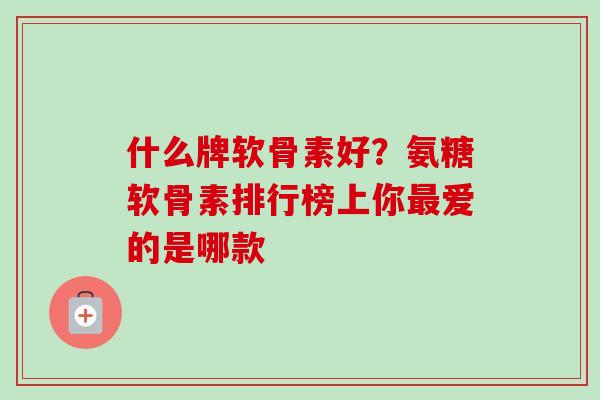 什么牌软骨素好？氨糖软骨素排行榜上你最爱的是哪款